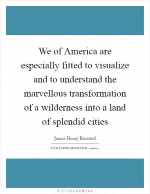 We of America are especially fitted to visualize and to understand the marvellous transformation of a wilderness into a land of splendid cities Picture Quote #1