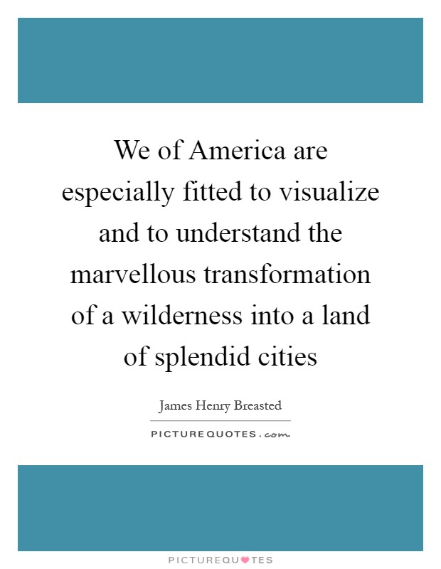 We of America are especially fitted to visualize and to understand the marvellous transformation of a wilderness into a land of splendid cities Picture Quote #1