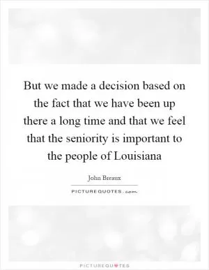 But we made a decision based on the fact that we have been up there a long time and that we feel that the seniority is important to the people of Louisiana Picture Quote #1