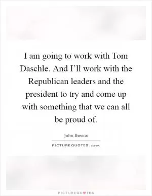 I am going to work with Tom Daschle. And I’ll work with the Republican leaders and the president to try and come up with something that we can all be proud of Picture Quote #1
