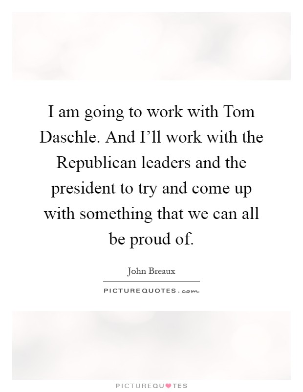 I am going to work with Tom Daschle. And I'll work with the Republican leaders and the president to try and come up with something that we can all be proud of Picture Quote #1
