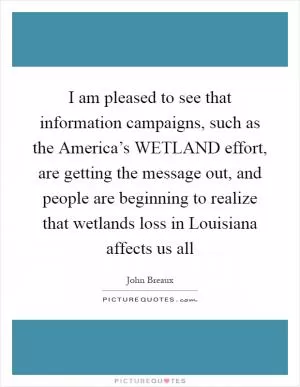 I am pleased to see that information campaigns, such as the America’s WETLAND effort, are getting the message out, and people are beginning to realize that wetlands loss in Louisiana affects us all Picture Quote #1