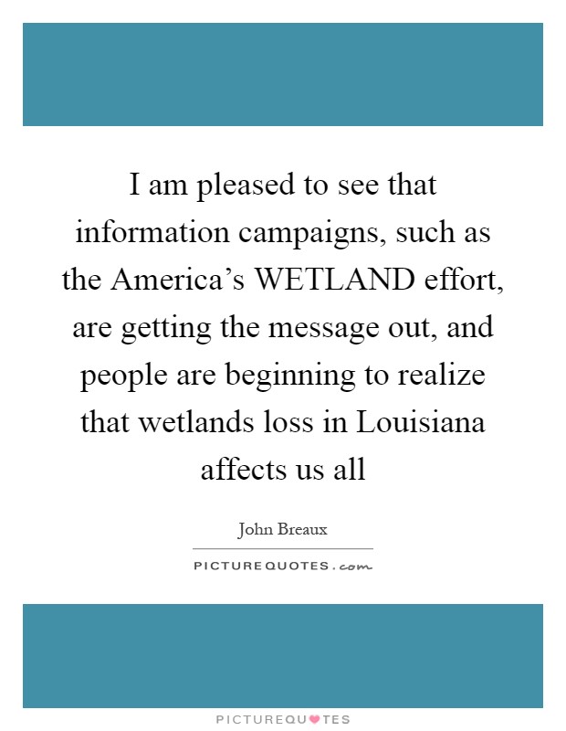 I am pleased to see that information campaigns, such as the America's WETLAND effort, are getting the message out, and people are beginning to realize that wetlands loss in Louisiana affects us all Picture Quote #1