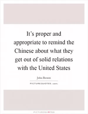 It’s proper and appropriate to remind the Chinese about what they get out of solid relations with the United States Picture Quote #1