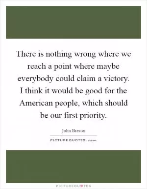 There is nothing wrong where we reach a point where maybe everybody could claim a victory. I think it would be good for the American people, which should be our first priority Picture Quote #1