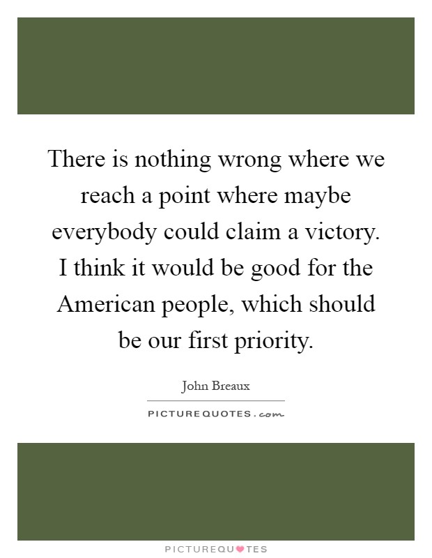There is nothing wrong where we reach a point where maybe everybody could claim a victory. I think it would be good for the American people, which should be our first priority Picture Quote #1