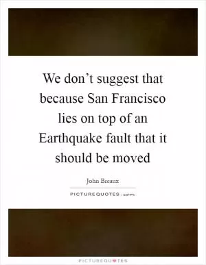 We don’t suggest that because San Francisco lies on top of an Earthquake fault that it should be moved Picture Quote #1