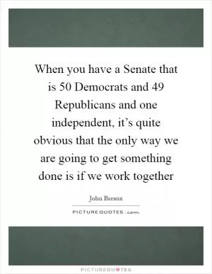 When you have a Senate that is 50 Democrats and 49 Republicans and one independent, it’s quite obvious that the only way we are going to get something done is if we work together Picture Quote #1