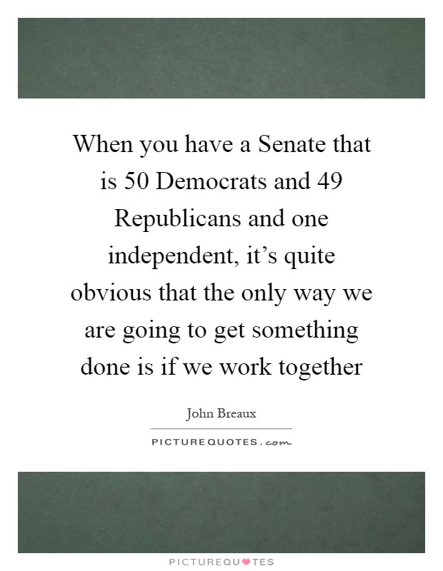 When you have a Senate that is 50 Democrats and 49 Republicans and one independent, it's quite obvious that the only way we are going to get something done is if we work together Picture Quote #1