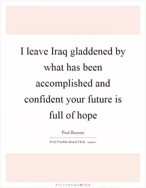 I leave Iraq gladdened by what has been accomplished and confident your future is full of hope Picture Quote #1