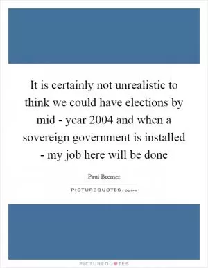 It is certainly not unrealistic to think we could have elections by mid - year 2004 and when a sovereign government is installed - my job here will be done Picture Quote #1