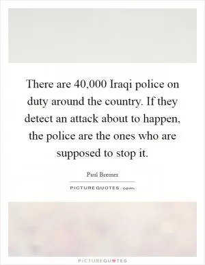 There are 40,000 Iraqi police on duty around the country. If they detect an attack about to happen, the police are the ones who are supposed to stop it Picture Quote #1