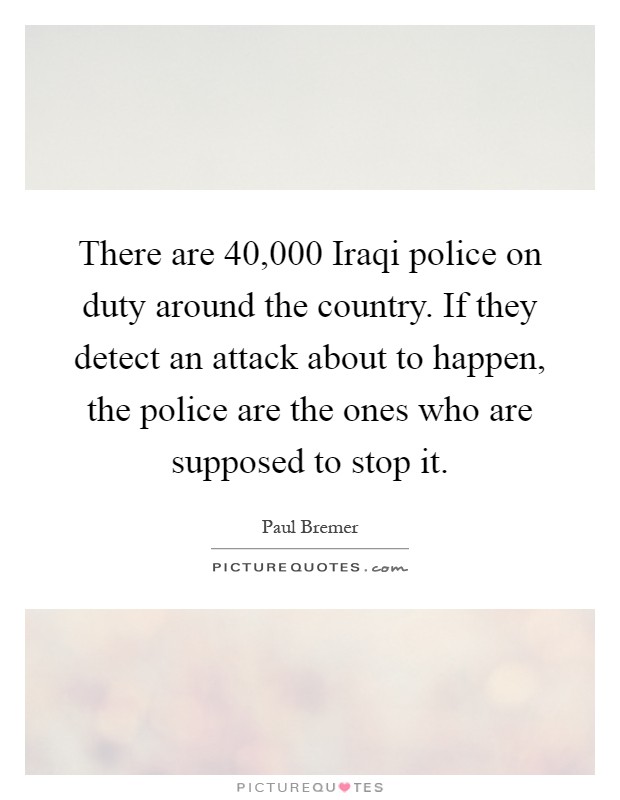 There are 40,000 Iraqi police on duty around the country. If they detect an attack about to happen, the police are the ones who are supposed to stop it Picture Quote #1