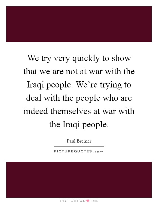 We try very quickly to show that we are not at war with the Iraqi people. We're trying to deal with the people who are indeed themselves at war with the Iraqi people Picture Quote #1