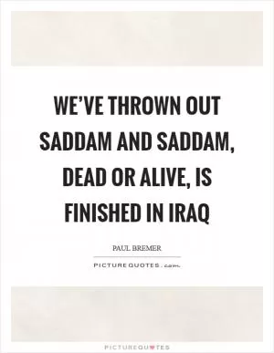 We’ve thrown out Saddam and Saddam, dead or alive, is finished in Iraq Picture Quote #1