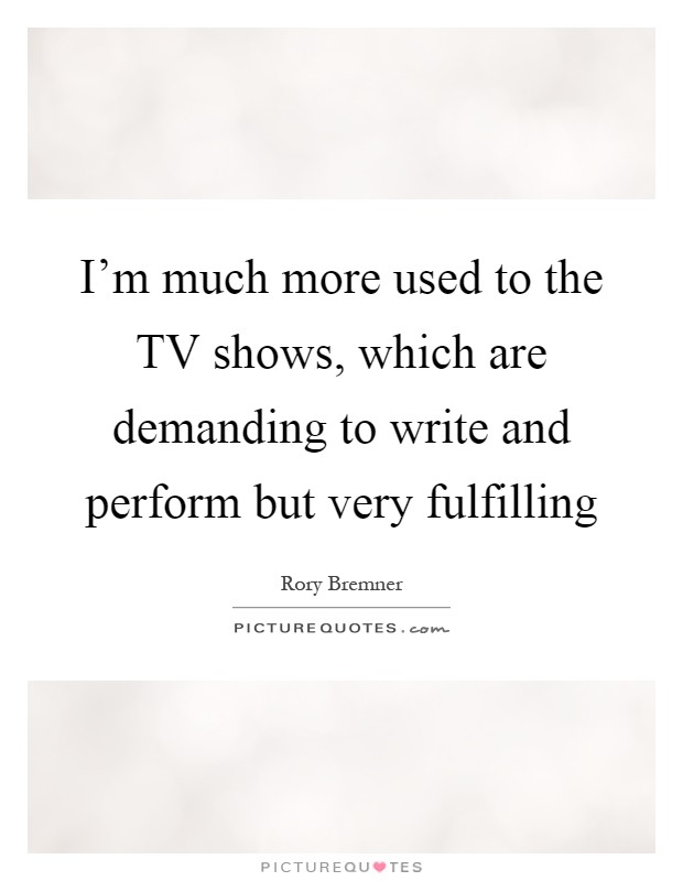 I'm much more used to the TV shows, which are demanding to write and perform but very fulfilling Picture Quote #1