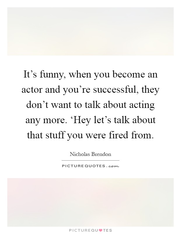 It's funny, when you become an actor and you're successful, they don't want to talk about acting any more. ‘Hey let's talk about that stuff you were fired from Picture Quote #1