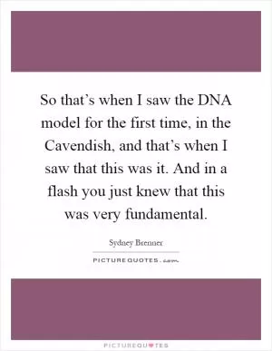So that’s when I saw the DNA model for the first time, in the Cavendish, and that’s when I saw that this was it. And in a flash you just knew that this was very fundamental Picture Quote #1