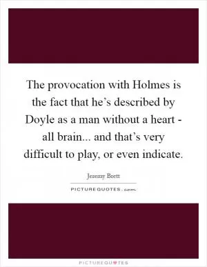 The provocation with Holmes is the fact that he’s described by Doyle as a man without a heart - all brain... and that’s very difficult to play, or even indicate Picture Quote #1