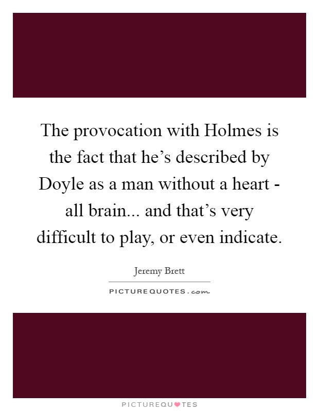The provocation with Holmes is the fact that he's described by Doyle as a man without a heart - all brain... and that's very difficult to play, or even indicate Picture Quote #1