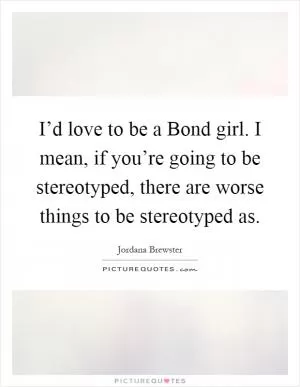 I’d love to be a Bond girl. I mean, if you’re going to be stereotyped, there are worse things to be stereotyped as Picture Quote #1