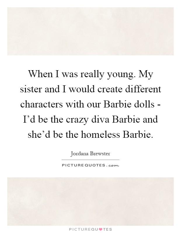 When I was really young. My sister and I would create different characters with our Barbie dolls - I'd be the crazy diva Barbie and she'd be the homeless Barbie Picture Quote #1