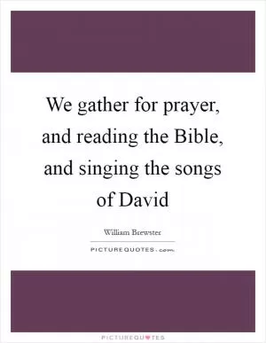 We gather for prayer, and reading the Bible, and singing the songs of David Picture Quote #1