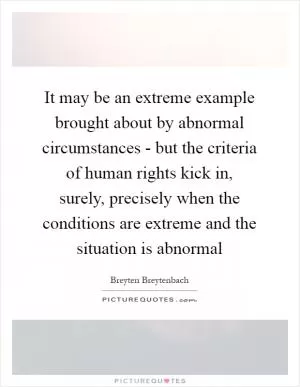 It may be an extreme example brought about by abnormal circumstances - but the criteria of human rights kick in, surely, precisely when the conditions are extreme and the situation is abnormal Picture Quote #1