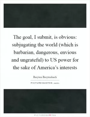 The goal, I submit, is obvious: subjugating the world (which is barbarian, dangerous, envious and ungrateful) to US power for the sake of America’s interests Picture Quote #1