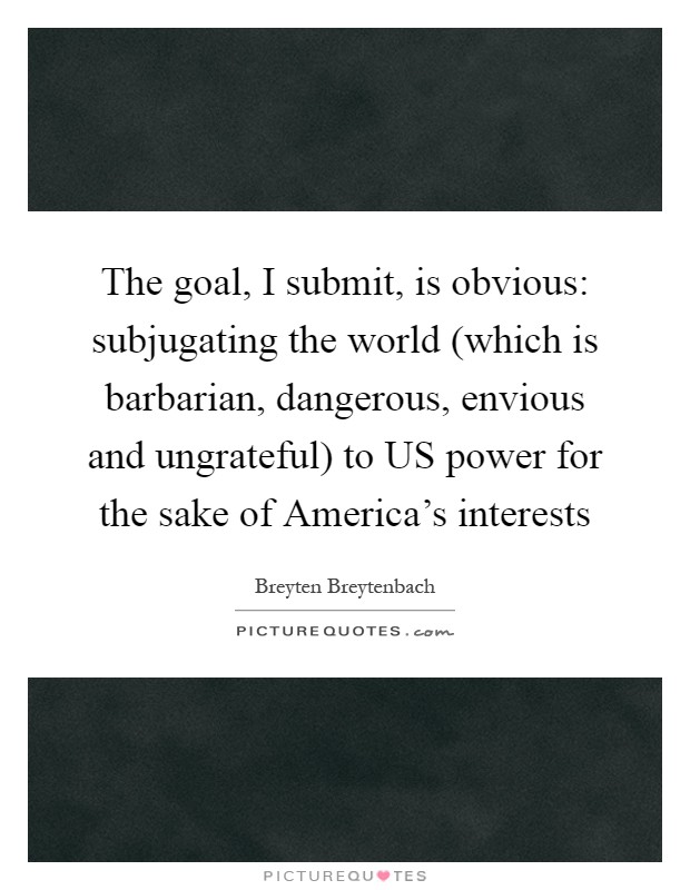The goal, I submit, is obvious: subjugating the world (which is barbarian, dangerous, envious and ungrateful) to US power for the sake of America's interests Picture Quote #1