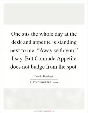 One sits the whole day at the desk and appetite is standing next to me. “Away with you,” I say. But Comrade Appetite does not budge from the spot Picture Quote #1