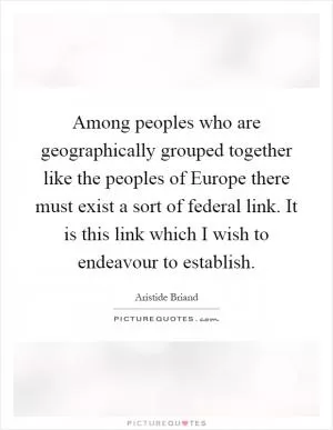Among peoples who are geographically grouped together like the peoples of Europe there must exist a sort of federal link. It is this link which I wish to endeavour to establish Picture Quote #1