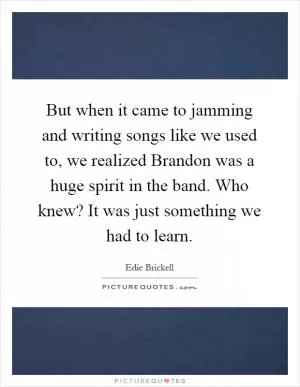 But when it came to jamming and writing songs like we used to, we realized Brandon was a huge spirit in the band. Who knew? It was just something we had to learn Picture Quote #1