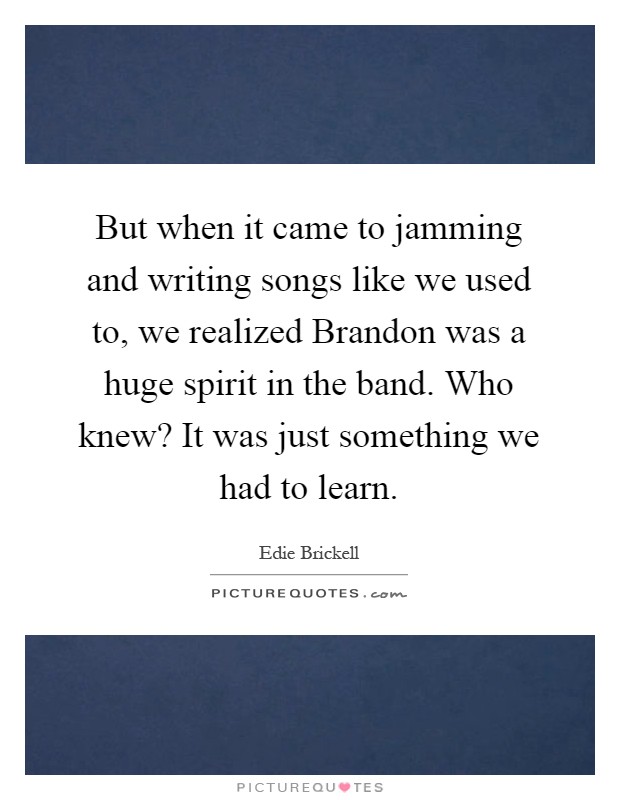 But when it came to jamming and writing songs like we used to, we realized Brandon was a huge spirit in the band. Who knew? It was just something we had to learn Picture Quote #1