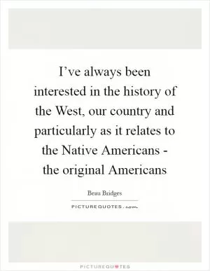 I’ve always been interested in the history of the West, our country and particularly as it relates to the Native Americans - the original Americans Picture Quote #1
