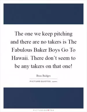 The one we keep pitching and there are no takers is The Fabulous Baker Boys Go To Hawaii. There don’t seem to be any takers on that one! Picture Quote #1