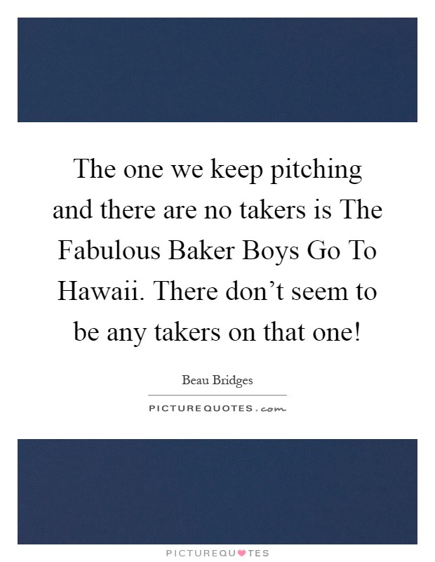 The one we keep pitching and there are no takers is The Fabulous Baker Boys Go To Hawaii. There don't seem to be any takers on that one! Picture Quote #1