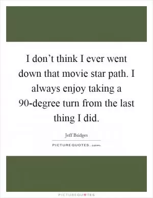 I don’t think I ever went down that movie star path. I always enjoy taking a 90-degree turn from the last thing I did Picture Quote #1