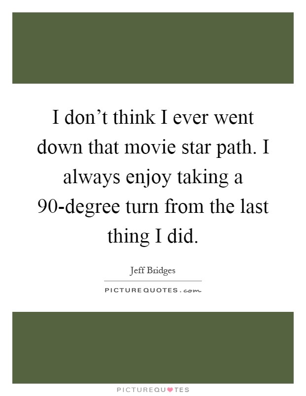 I don't think I ever went down that movie star path. I always enjoy taking a 90-degree turn from the last thing I did Picture Quote #1
