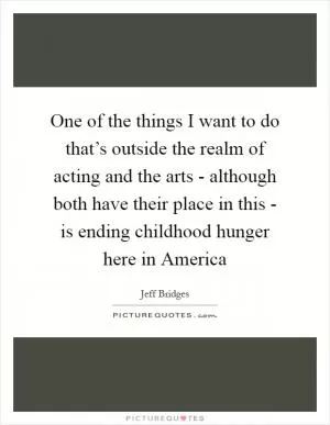 One of the things I want to do that’s outside the realm of acting and the arts - although both have their place in this - is ending childhood hunger here in America Picture Quote #1