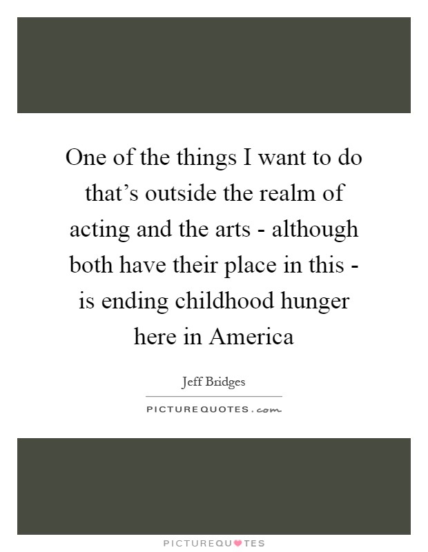 One of the things I want to do that's outside the realm of acting and the arts - although both have their place in this - is ending childhood hunger here in America Picture Quote #1