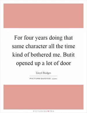 For four years doing that same character all the time kind of bothered me. Butit opened up a lot of door Picture Quote #1