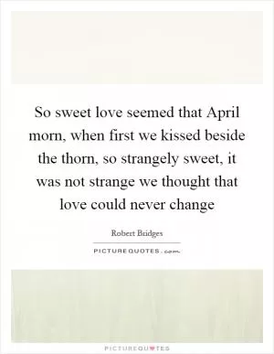 So sweet love seemed that April morn, when first we kissed beside the thorn, so strangely sweet, it was not strange we thought that love could never change Picture Quote #1