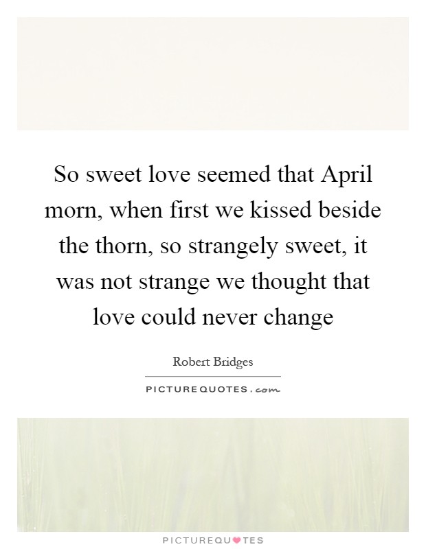 So sweet love seemed that April morn, when first we kissed beside the thorn, so strangely sweet, it was not strange we thought that love could never change Picture Quote #1