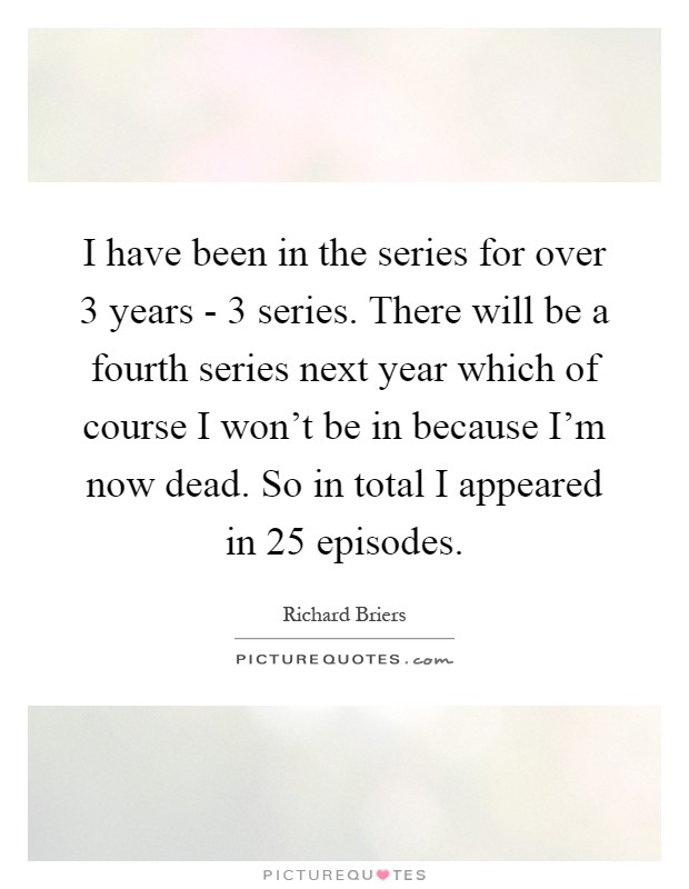 I have been in the series for over 3 years - 3 series. There will be a fourth series next year which of course I won't be in because I'm now dead. So in total I appeared in 25 episodes Picture Quote #1
