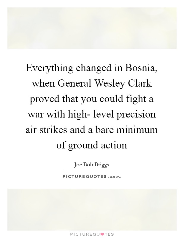 Everything changed in Bosnia, when General Wesley Clark proved that you could fight a war with high- level precision air strikes and a bare minimum of ground action Picture Quote #1
