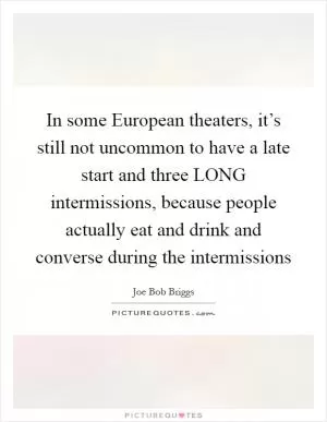 In some European theaters, it’s still not uncommon to have a late start and three LONG intermissions, because people actually eat and drink and converse during the intermissions Picture Quote #1