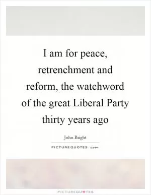 I am for peace, retrenchment and reform, the watchword of the great Liberal Party thirty years ago Picture Quote #1