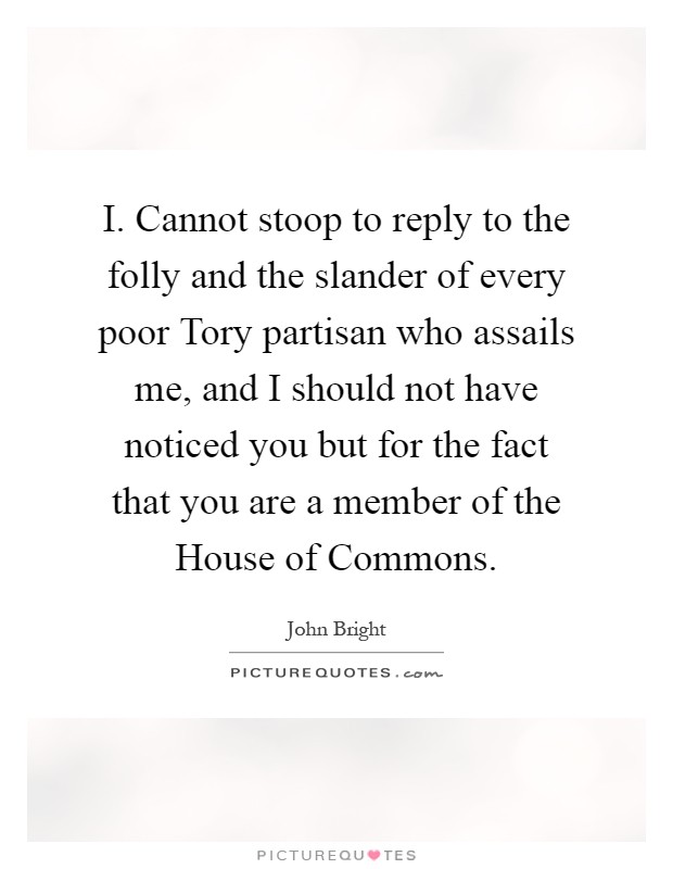 I. Cannot stoop to reply to the folly and the slander of every poor Tory partisan who assails me, and I should not have noticed you but for the fact that you are a member of the House of Commons Picture Quote #1