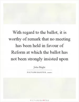 With regard to the ballot, it is worthy of remark that no meeting has been held in favour of Reform at which the ballot has not been strongly insisted upon Picture Quote #1